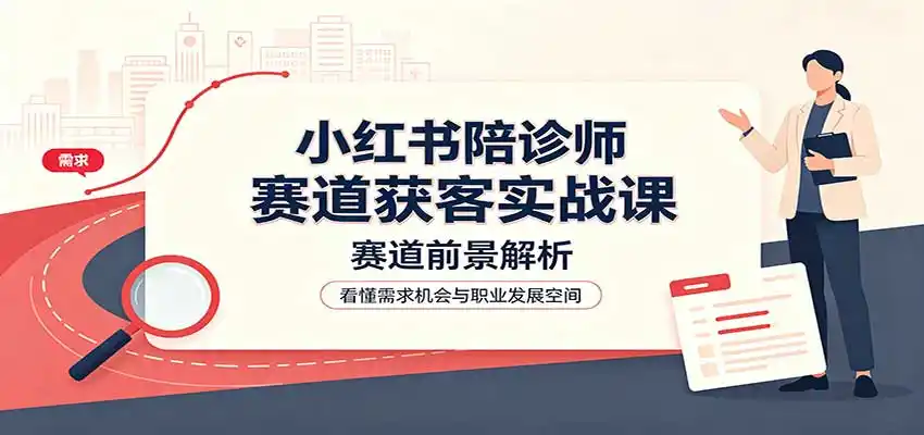 小红书陪诊师赛道获客实战课：赛道前景解析，账号运营，业务流程风控-北极星资源库